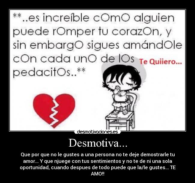 Desmotiva... - Que por que no le gustes a una persona no te deje demostrarle tu
amor... Y que njuege con tus sentimientos y no te de ni una sola
oportunidad, cuando despues de todo puede que la/le gustes... TE
AMO!!