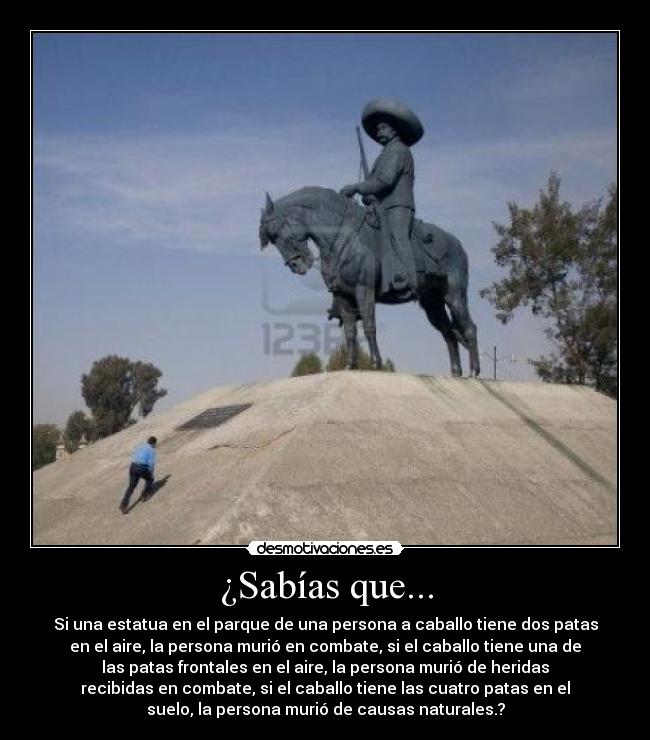 ¿Sabías que... - Si una estatua en el parque de una persona a caballo tiene dos patas
en el aire, la persona murió en combate, si el caballo tiene una de
las patas frontales en el aire, la persona murió de heridas
recibidas en combate, si el caballo tiene las cuatro patas en el
suelo, la persona murió de causas naturales.?