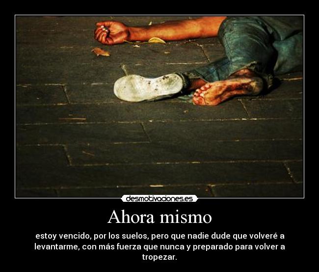 Ahora mismo - estoy vencido, por los suelos, pero que nadie dude que volveré a
levantarme, con más fuerza que nunca y preparado para volver a
tropezar.