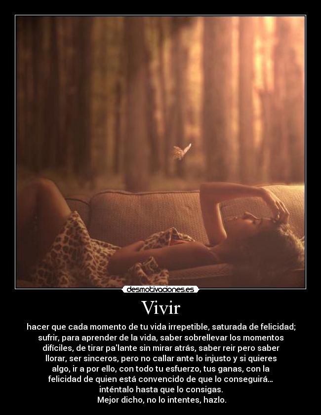 Vivir - hacer que cada momento de tu vida irrepetible, saturada de felicidad;
sufrir, para aprender de la vida, saber sobrellevar los momentos
difíciles, de tirar palante sin mirar atrás, saber reir pero saber
llorar, ser sinceros, pero no callar ante lo injusto y si quieres
algo, ir a por ello, con todo tu esfuerzo, tus ganas, con la
felicidad de quien está convencido de que lo conseguirá…
inténtalo hasta que lo consigas.
Mejor dicho, no lo intentes, hazlo.