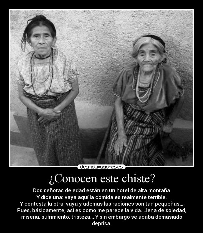 ¿Conocen este chiste? - Dos señoras de edad están en un hotel de alta montaña
Y dice una: vaya aquí la comida es realmente terrible.
Y contesta la otra: vaya y ademas las raciones son tan pequeñas...
Pues, básicamente, así es como me parece la vida. Llena de soledad,
miseria, sufrimiento, tristeza... Y sin embargo se acaba demasiado
deprisa.