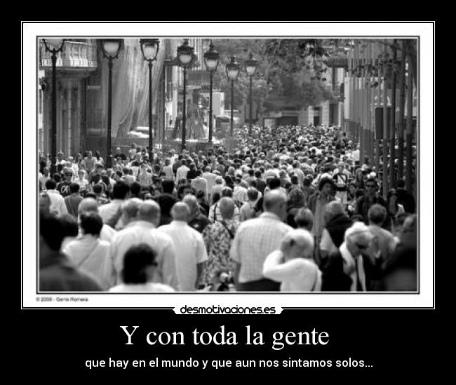 Y con toda la gente - que hay en el mundo y que aun nos sintamos solos...