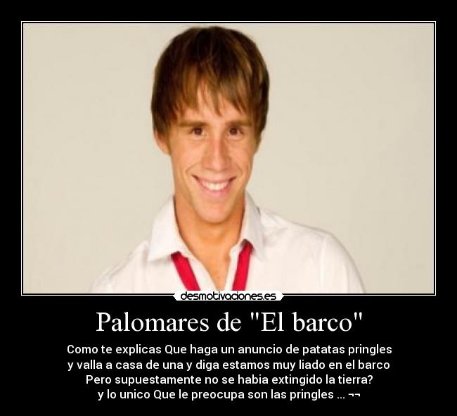 Palomares de El barco - Como te explicas Que haga un anuncio de patatas pringles
y valla a casa de una y diga estamos muy liado en el barco
Pero supuestamente no se habia extingido la tierra?
y lo unico Que le preocupa son las pringles ... ¬¬