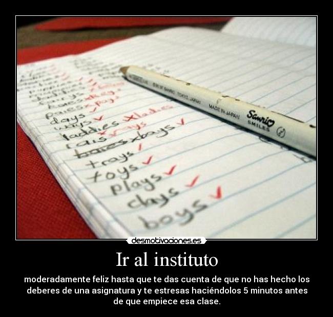 Ir al instituto - moderadamente feliz hasta que te das cuenta de que no has hecho los
deberes de una asignatura y te estresas haciéndolos 5 minutos antes
de que empiece esa clase.