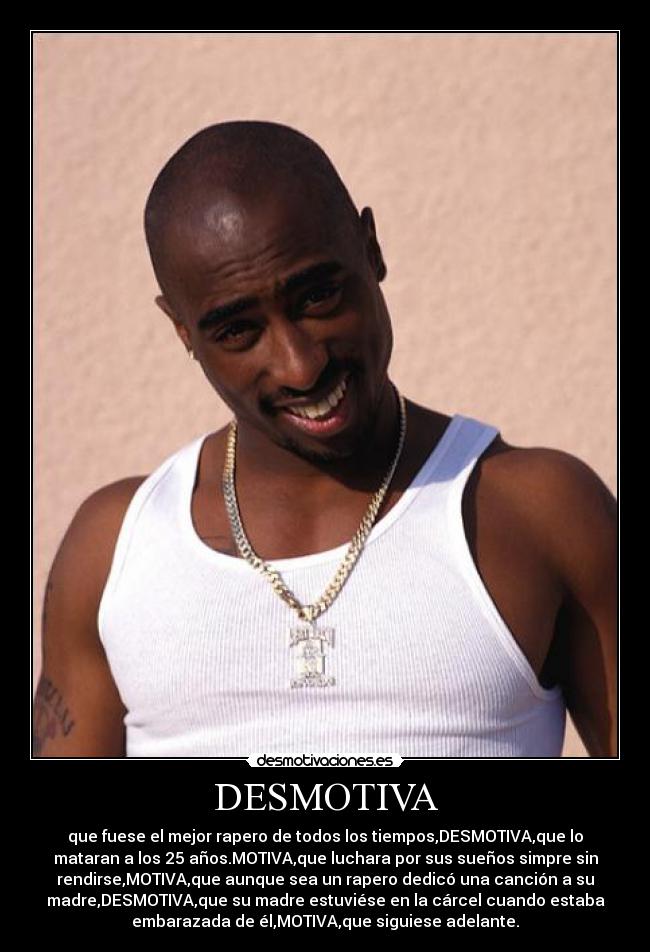 DESMOTIVA - que fuese el mejor rapero de todos los tiempos,DESMOTIVA,que lo
mataran a los 25 años.MOTIVA,que luchara por sus sueños simpre sin
rendirse,MOTIVA,que aunque sea un rapero dedicó una canción a su
madre,DESMOTIVA,que su madre estuviése en la cárcel cuando estaba
embarazada de él,MOTIVA,que siguiese adelante.