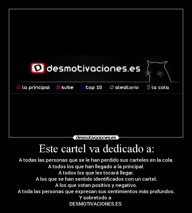 Este cartel va dedicado a: - A todas las personas que se le han perdido sus carteles en la cola.
A todos los que han llegado a la principal.
A todos los que les tocará llegar.
A los que se han sentido identificados con un cartel.
A los que votan positivo y negativo.
A toda las personas que expresan sus sentimientos más profundos.
Y sobretodo a 
DESMOTIVACIONES.ES 