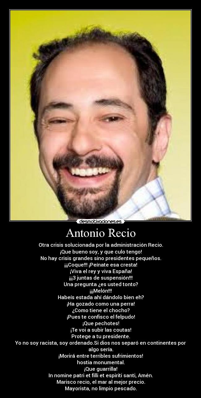 Antonio Recio - Otra crisis solucionada por la administración Recio.
¡Que bueno soy, y que culo tengo!
No hay crisis grandes sino presidentes pequeños.
¡¡¡Coque!!! ¡Peínate esa cresta!
¡Viva el rey y viva España!
¡¡¡3 juntas de suspensión!!!
Una pregunta ¿es usted tonto?
¡¡¡Melón!!!
Habeís estada ahí dándolo bien eh?
¡Ha gozado como una perra!
¿Como tiene el chocho?
¡Pues te confisco el felpudo!
¡Que pechotes!
¡Te voi a subir las coutas!
Protege a tu presidente.
Yo no soy racista, soy ordenado.Si dios nos separó en continentes por algo sería.
¡Morirá entre terribles sufrimientos!
hostia monumental.
¡Que guarrilla!
In nomine patri et filli et espiriti santi, Amén.
Marisco recio, el mar al mejor precio.
Mayorista, no limpio pescado.