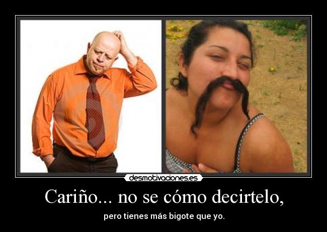 Cariño... no se cómo decirtelo, - pero tienes más bigote que yo.