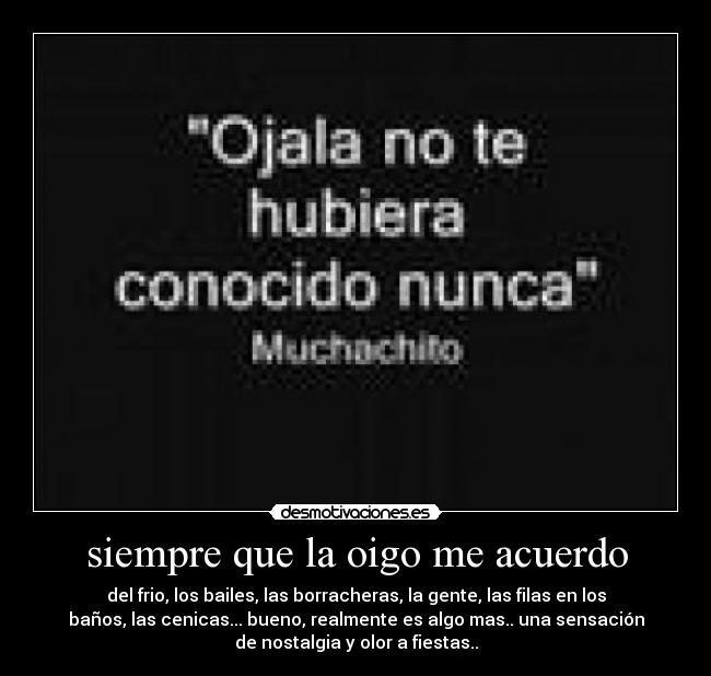 siempre que la oigo me acuerdo - del frio, los bailes, las borracheras, la gente, las filas en los
baños, las cenicas... bueno, realmente es algo mas.. una sensación
de nostalgia y olor a fiestas..