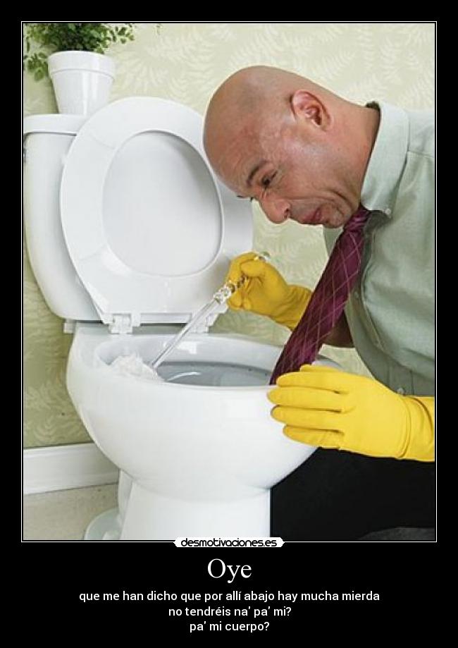 Oye - que me han dicho que por allí abajo hay mucha mierda
no tendréis na pa mi?
pa mi cuerpo?