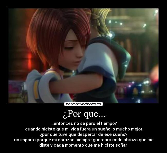 ¿Por que... - ...entonces no se paro el tiempo?
cuando hiciste que mi vida fuera un sueño, o mucho mejor.
¿por que tuve que despertar de ese sueño?
no importa porque mi corazon siempre guardara cada abrazo que me
diste y cada momento que me hiciste soñar