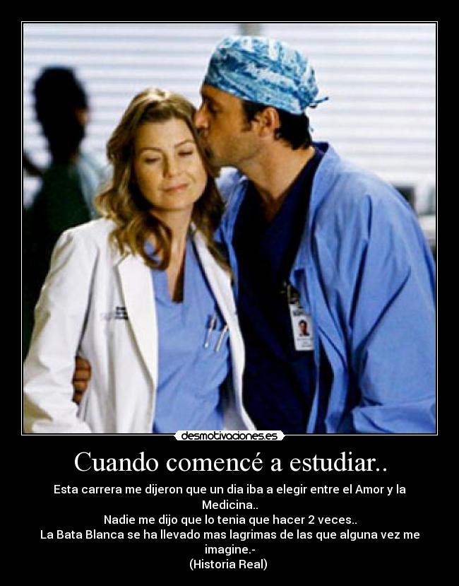 Cuando comencé a estudiar.. - Esta carrera me dijeron que un dia iba a elegir entre el Amor y la Medicina..
Nadie me dijo que lo tenia que hacer 2 veces..
La Bata Blanca se ha llevado mas lagrimas de las que alguna vez me imagine.-
(Historia Real)