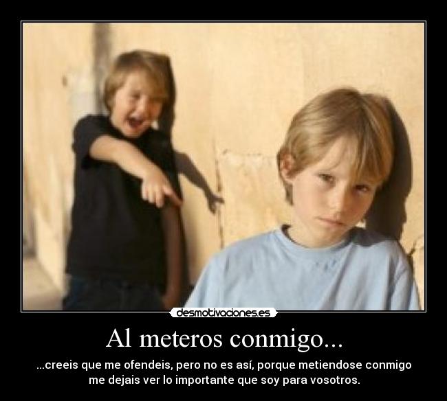 Al meteros conmigo... - ...creeis que me ofendeis, pero no es así, porque metiendose conmigo
me dejais ver lo importante que soy para vosotros.