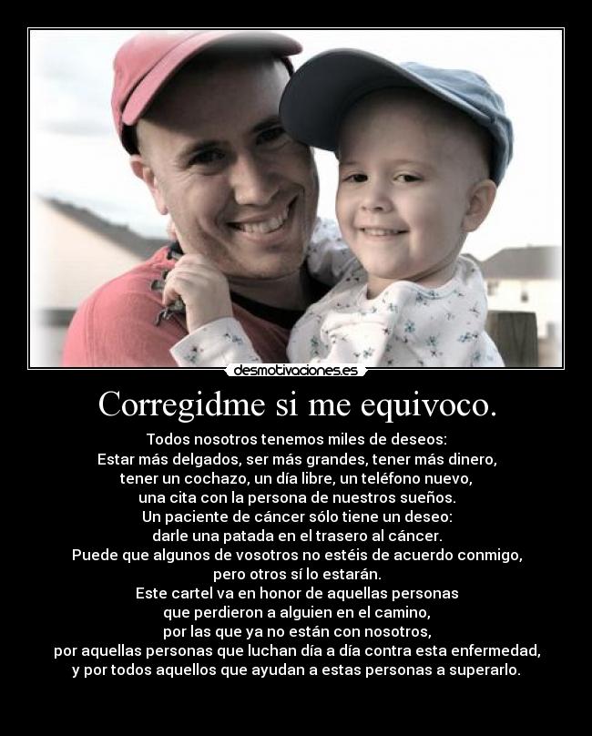 Corregidme si me equivoco. - Todos nosotros tenemos miles de deseos:
Estar más delgados, ser más grandes, tener más dinero,
tener un cochazo, un día libre, un teléfono nuevo,
una cita con la persona de nuestros sueños.
Un paciente de cáncer sólo tiene un deseo:
darle una patada en el trasero al cáncer.
Puede que algunos de vosotros no estéis de acuerdo conmigo,
pero otros sí lo estarán.
Este cartel va en honor de aquellas personas
que perdieron a alguien en el camino,
por las que ya no están con nosotros,
por aquellas personas que luchan día a día contra esta enfermedad,
y por todos aquellos que ayudan a estas personas a superarlo.
♥
