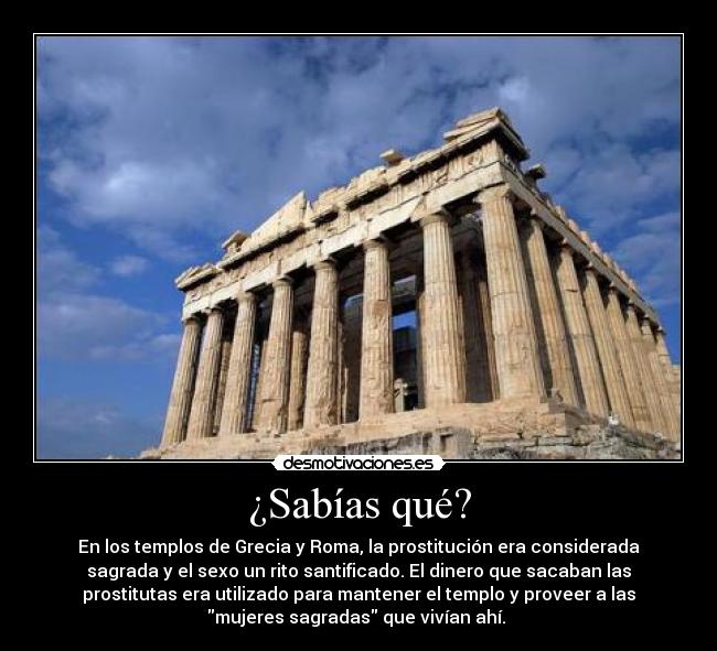 ¿Sabías qué? - En los templos de Grecia y Roma, la prostitución era considerada
sagrada y el sexo un rito santificado. El dinero que sacaban las
prostitutas era utilizado para mantener el templo y proveer a las
mujeres sagradas que vivían ahí.