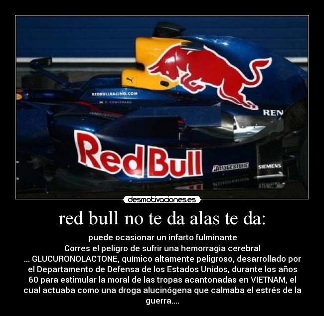 red bull no te da alas te da: - puede ocasionar un infarto fulminante
Corres el peligro de sufrir una hemorragia cerebral
... GLUCURONOLACTONE, químico altamente peligroso, desarrollado por
el Departamento de Defensa de los Estados Unidos, durante los años
60 para estimular la moral de las tropas acantonadas en VIETNAM, el
cual actuaba como una droga alucinógena que calmaba el estrés de la
guerra....