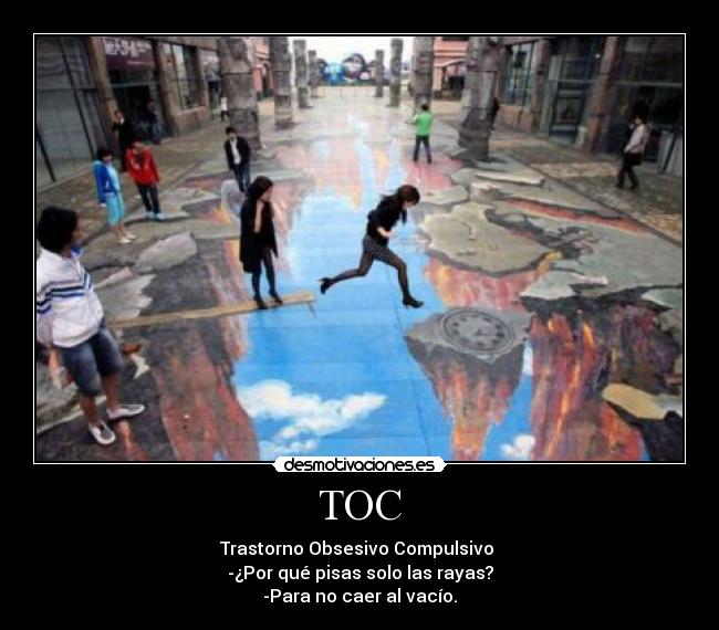TOC - Trastorno Obsesivo Compulsivo
-¿Por qué pisas solo las rayas?
-Para no caer al vacío.