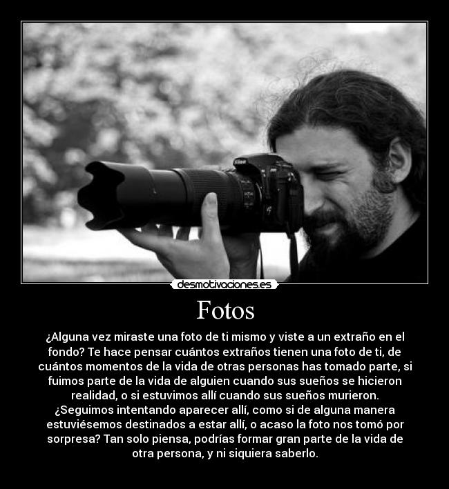 Fotos - ¿Alguna vez miraste una foto de ti mismo y viste a un extraño en el
fondo? Te hace pensar cuántos extraños tienen una foto de ti, de
cuántos momentos de la vida de otras personas has tomado parte, si
fuimos parte de la vida de alguien cuando sus sueños se hicieron
realidad, o si estuvimos allí cuando sus sueños murieron.
¿Seguimos intentando aparecer allí, como si de alguna manera
estuviésemos destinados a estar allí, o acaso la foto nos tomó por
sorpresa? Tan solo piensa, podrías formar gran parte de la vida de
otra persona, y ni siquiera saberlo.