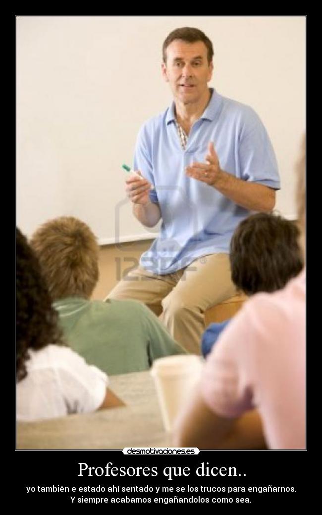 Profesores que dicen.. - yo también e estado ahí sentado y me se los trucos para engañarnos.
Y siempre acabamos engañandolos como sea.