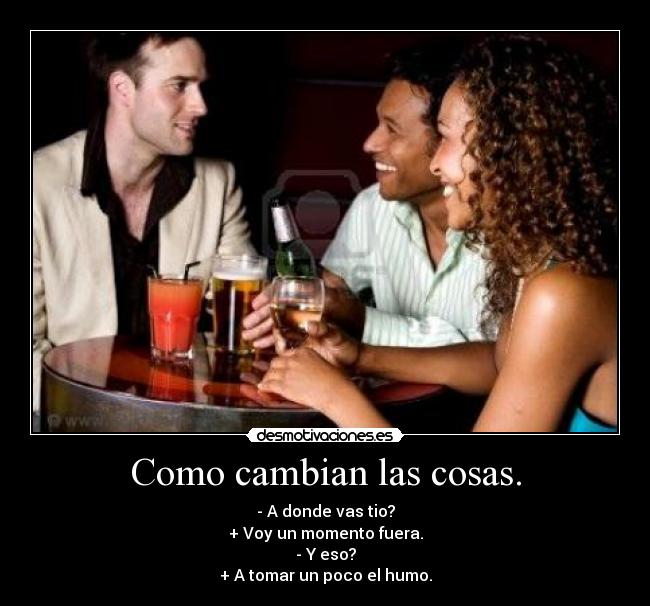 Como cambian las cosas. - - A donde vas tio?
+ Voy un momento fuera.
- Y eso?
+ A tomar un poco el humo.