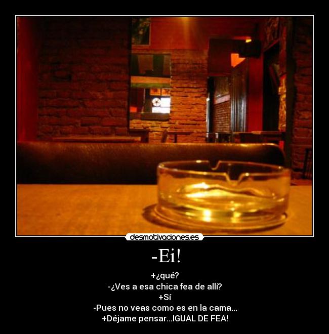 -Ei! - +¿qué?
-¿Ves a esa chica fea de allí?
+Sí
-Pues no veas como es en la cama...
+Déjame pensar...IGUAL DE FEA!