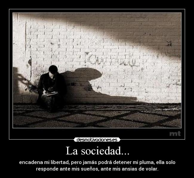 La sociedad... - encadena mi libertad, pero jamás podrá detener mi pluma, ella solo
responde ante mis sueños, ante mis ansias de volar.