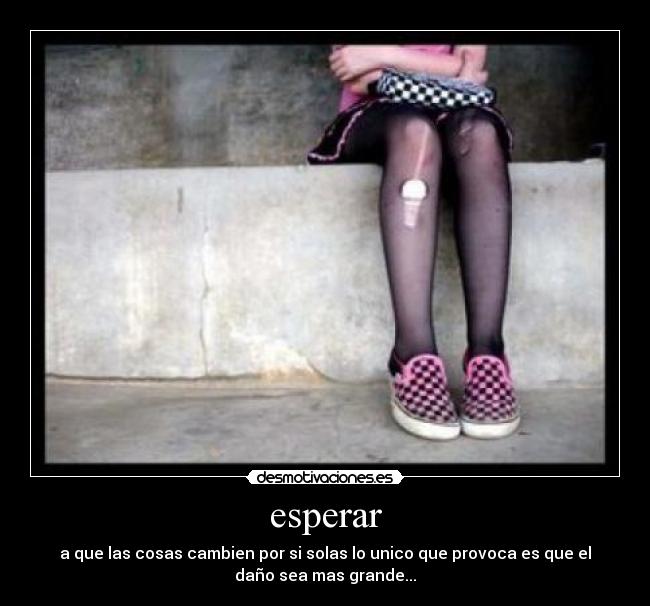 esperar - a que las cosas cambien por si solas lo unico que provoca es que el
daño sea mas grande...