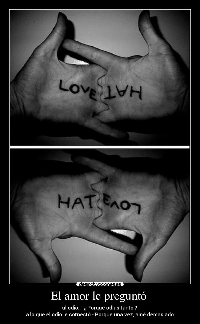 El amor le preguntó - al odio: - ¿ Porqué odias tanto ?
a lo que el odio le cotnestó - Porque una vez, amé demasiado.