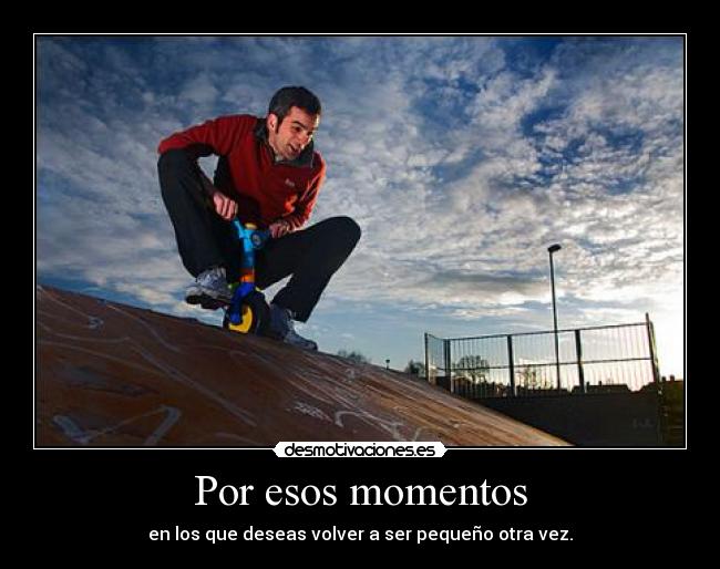 Por esos momentos - en los que deseas volver a ser pequeño otra vez.