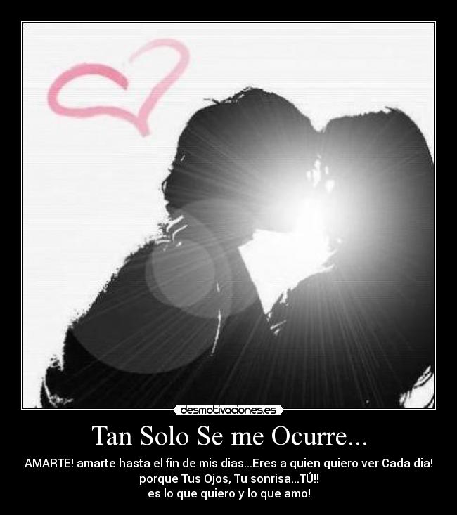 Tan Solo Se me Ocurre... - AMARTE! amarte hasta el fin de mis dias...Eres a quien quiero ver Cada dia!
porque Tus Ojos, Tu sonrisa...TÚ!!
es lo que quiero y lo que amo!