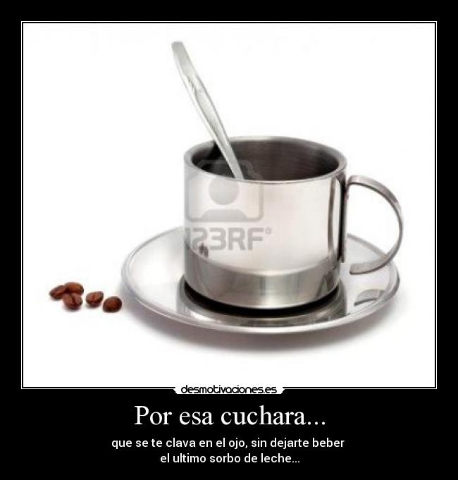 Por esa cuchara... - que se te clava en el ojo, sin dejarte beber 
el ultimo sorbo de leche...