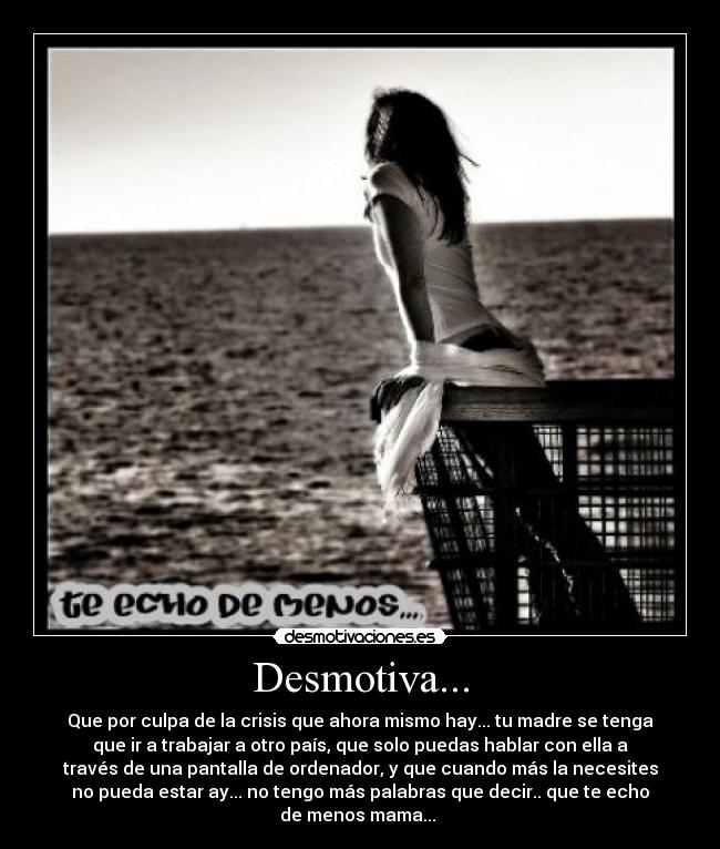 Desmotiva... - Que por culpa de la crisis que ahora mismo hay... tu madre se tenga
que ir a trabajar a otro país, que solo puedas hablar con ella a
través de una pantalla de ordenador, y que cuando más la necesites
no pueda estar ay... no tengo más palabras que decir.. que te echo
de menos mama... 