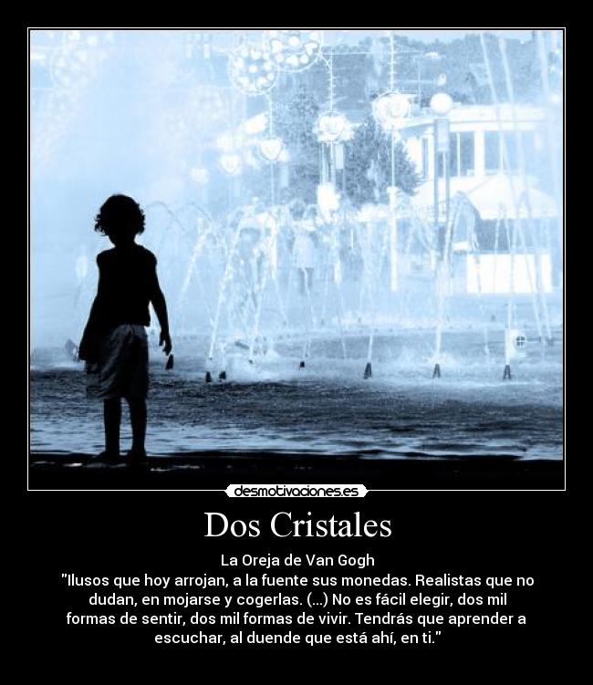 Dos Cristales - La Oreja de Van Gogh
Ilusos que hoy arrojan, a la fuente sus monedas. Realistas que no
dudan, en mojarse y cogerlas. (...) No es fácil elegir, dos mil
formas de sentir, dos mil formas de vivir. Tendrás que aprender a
escuchar, al duende que está ahí, en ti.
