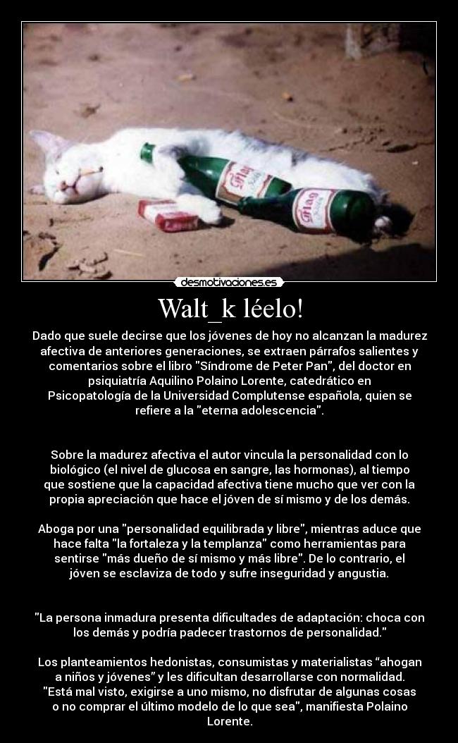 Walt_k léelo! - Dado que suele decirse que los jóvenes de hoy no alcanzan la madurez
afectiva de anteriores generaciones, se extraen párrafos salientes y
comentarios sobre el libro Síndrome de Peter Pan, del doctor en
psiquiatría Aquilino Polaino Lorente, catedrático en
Psicopatología de la Universidad Complutense española, quien se
refiere a la eterna adolescencia.


Sobre la madurez afectiva el autor vincula la personalidad con lo
biológico (el nivel de glucosa en sangre, las hormonas), al tiempo
que sostiene que la capacidad afectiva tiene mucho que ver con la
propia apreciación que hace el jóven de sí mismo y de los demás.

Aboga por una personalidad equilibrada y libre, mientras aduce que
hace falta la fortaleza y la templanza como herramientas para
sentirse más dueño de sí mismo y más libre. De lo contrario, el
jóven se esclaviza de todo y sufre inseguridad y angustia.


La persona inmadura presenta dificultades de adaptación: choca con
los demás y podría padecer trastornos de personalidad.

Los planteamientos hedonistas, consumistas y materialistas “ahogan
a niños y jóvenes” y les dificultan desarrollarse con normalidad.
Está mal visto, exigirse a uno mismo, no disfrutar de algunas cosas
o no comprar el último modelo de lo que sea, manifiesta Polaino
Lorente.
