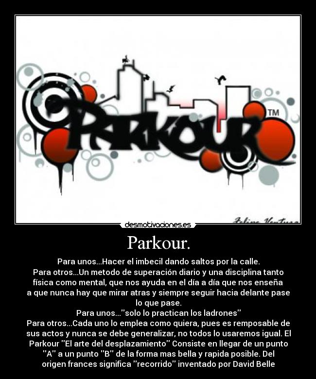 Parkour. - Para unos...Hacer el imbecil dando saltos por la calle.
Para otros...Un metodo de superación diario y una disciplina tanto
física como mental, que nos ayuda en el día a día que nos enseña
a que nunca hay que mirar atras y siempre seguir hacia delante pase
lo que pase.
Para unos...solo lo practican los ladrones
Para otros...Cada uno lo emplea como quiera, pues es remposable de
sus actos y nunca se debe generalizar, no todos lo usaremos igual. El
Parkour El arte del desplazamiento Consiste en llegar de un punto
A a un punto B de la forma mas bella y rapida posible. Del
origen frances significa recorrido inventado por David Belle