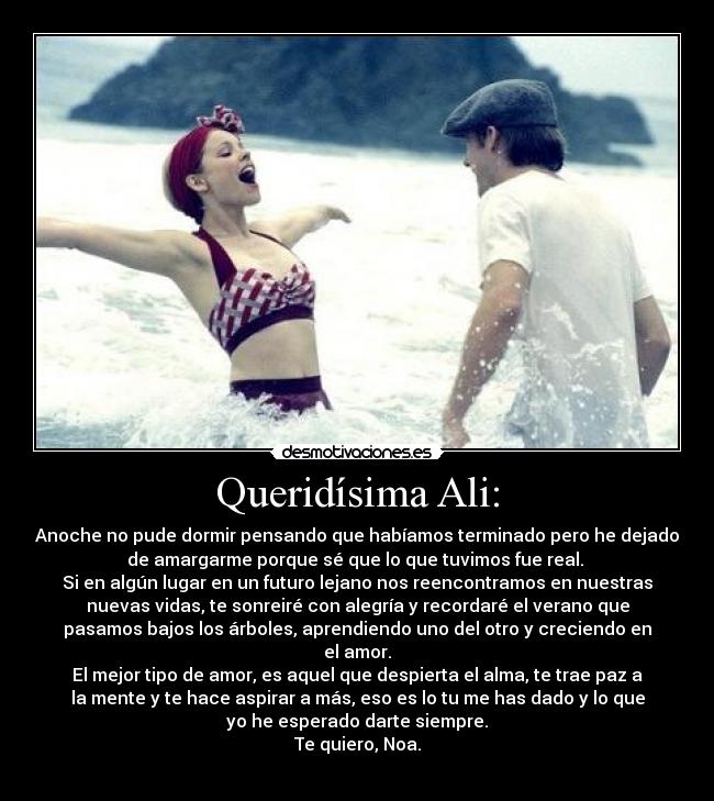 Queridísima Ali: - Anoche no pude dormir pensando que habíamos terminado pero he dejado
de amargarme porque sé que lo que tuvimos fue real.
Si en algún lugar en un futuro lejano nos reencontramos en nuestras
nuevas vidas, te sonreiré con alegría y recordaré el verano que
pasamos bajos los árboles, aprendiendo uno del otro y creciendo en
el amor.
El mejor tipo de amor, es aquel que despierta el alma, te trae paz a
la mente y te hace aspirar a más, eso es lo tu me has dado y lo que
yo he esperado darte siempre.
Te quiero, Noa.