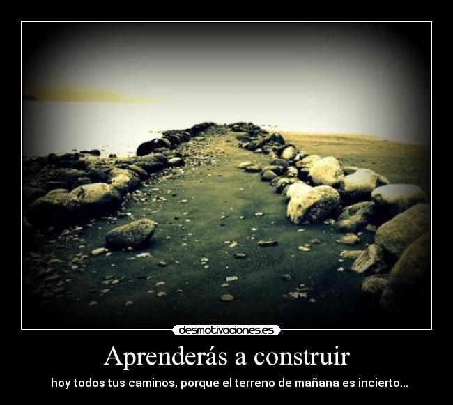 Aprenderás a construir - hoy todos tus caminos, porque el terreno de mañana es incierto...