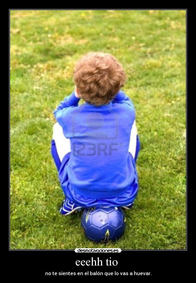 eeehh tio - no te sientes en el balón que lo vas a huevar.