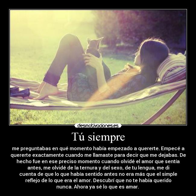 Tú siempre - me preguntabas en qué momento había empezado a quererte. Empecé a
quererte exactamente cuando me llamaste para decir que me dejabas. De
hecho fue en ese preciso momento cuando olvidé el amor que sentía
antes, me olvidé de la ternura y del sexo, de tu lengua, me di
cuenta de que lo que había sentido antes no era más que el simple
reflejo de lo que era el amor. Descubrí que no te había querido
nunca. Ahora ya sé lo que es amar.