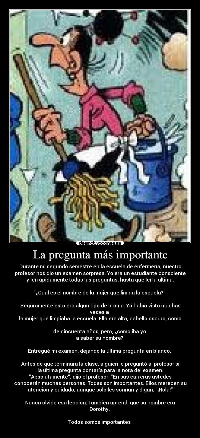 La pregunta más importante - Durante mi segundo semestre en la escuela de enfermería, nuestro
profesor nos dio un examen sorpresa. Yo era un estudiante consciente
y leí rápidamente todas las preguntas, hasta que leí la ultima:
¿Cuál es el nombre de la mujer que limpia la escuela?
Seguramente esto era algún tipo de broma. Yo había visto muchas
veces a
la mujer que limpiaba la escuela. Ella era alta, cabello oscuro, como
de cincuenta años, pero, ¿cómo iba yo
a saber su nombre?
Entregué mi examen, dejando la última pregunta en blanco.
Antes de que terminara la clase, alguien le preguntó al profesor si
la última pregunta contaría para la nota del examen.
Absolutamente, dijo el profesor. En sus carreras ustedes
conocerán muchas personas. Todas son importantes. Ellos merecen su
atención y cuidado, aunque solo les sonrían y digan: ¡Hola!
Nunca olvidé esa lección. También aprendí que su nombre era
Dorothy.
Todos somos importantes