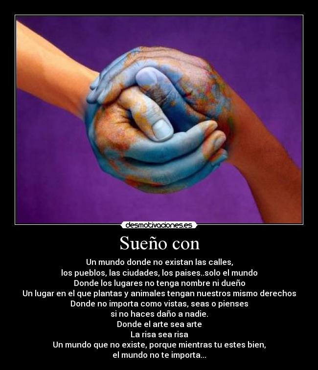 Sueño con - Un mundo donde no existan las calles,
los pueblos, las ciudades, los paises..solo el mundo
Donde los lugares no tenga nombre ni dueño
Un lugar en el que plantas y animales tengan nuestros mismo derechos
Donde no importa como vistas, seas o pienses
si no haces daño a nadie.
Donde el arte sea arte
La risa sea risa
Un mundo que no existe, porque mientras tu estes bien,
el mundo no te importa...