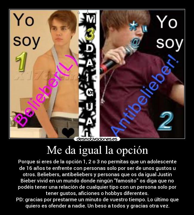 Me da igual la opción - Porque si eres de la opción 1, 2 o 3 no permitas que un adolescente
de 16 años te enfrente con personas solo por ser de unos gustos u
otros. Beliebers, antibeliebers y personas que os da igual Justin
Bieber vivid en un mundo donde ningún famosito os diga que no
podéis tener una relación de cualquier tipo con un persona solo por
tener gustos, aficiones o hobbys diferentes.
PD: gracias por prestarme un minuto de vuestro tiempo. Lo último que
quiero es ofender a nadie. Un beso a todos y gracias otra vez.