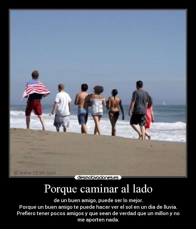 Porque caminar al lado - de un buen amigo, puede ser lo mejor.
Porque un buen amigo te puede hacer ver el sol en un dia de lluvia.
Prefiero tener pocos amigos y que sean de verdad que un millon y no
me aporten nada.