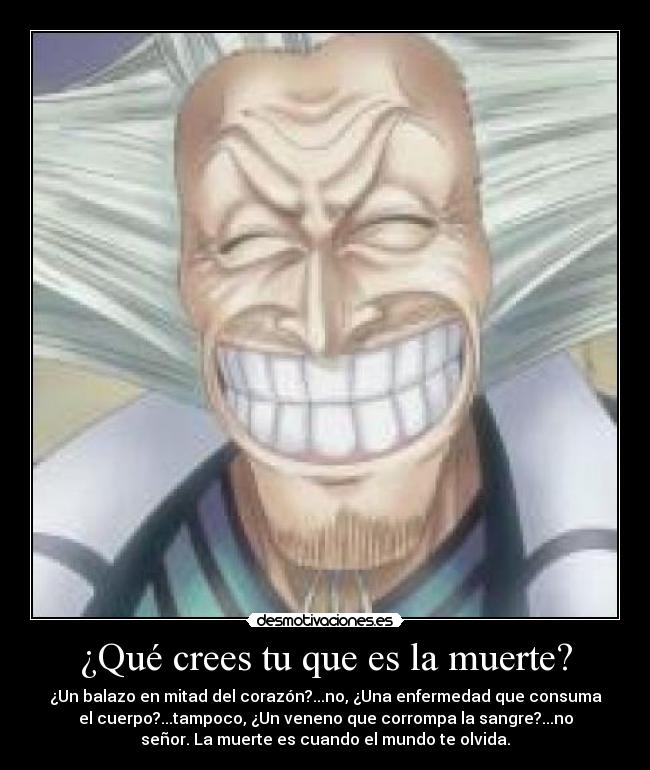 ¿Qué crees tu que es la muerte? - ¿Un balazo en mitad del corazón?...no, ¿Una enfermedad que consuma
el cuerpo?...tampoco, ¿Un veneno que corrompa la sangre?...no
señor. La muerte es cuando el mundo te olvida.