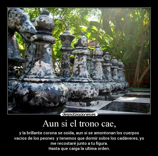 Aun si el trono cae, - y la brillante corona se oxida, aun si se amontonan los cuerpos
vacíos de los peones  y tenemos que dormir sobre los cadáveres, yo
me recostaré junto a tu figura.
Hasta que caiga la ultima orden.