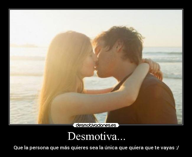 Desmotiva... - Que la persona que más quieres sea la única que quiera que te vayas :/