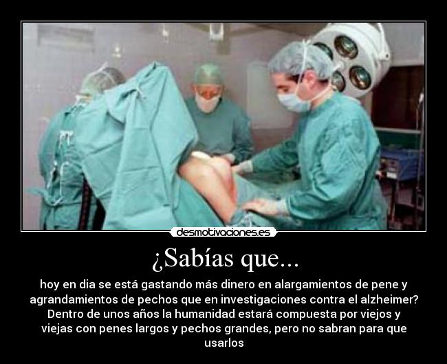 ¿Sabías que... - hoy en dia se está gastando más dinero en alargamientos de pene y
agrandamientos de pechos que en investigaciones contra el alzheimer?
Dentro de unos años la humanidad estará compuesta por viejos y
viejas con penes largos y pechos grandes, pero no sabran para que
usarlos