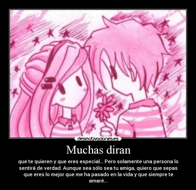 Muchas diran - que te quieren y que eres especial... Pero solamente una persona lo
sentirá de verdad. Aunque sea sólo sea tu amiga, quiero que sepas
que eres lo mejor que me ha pasado en la vida y que siempre te
amaré...