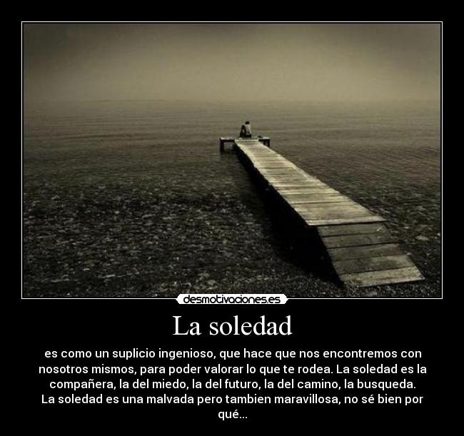 La soledad - es como un suplicio ingenioso, que hace que nos encontremos con
nosotros mismos, para poder valorar lo que te rodea. La soledad es la
compañera, la del miedo, la del futuro, la del camino, la busqueda.
La soledad es una malvada pero tambien maravillosa, no sé bien por
qué...