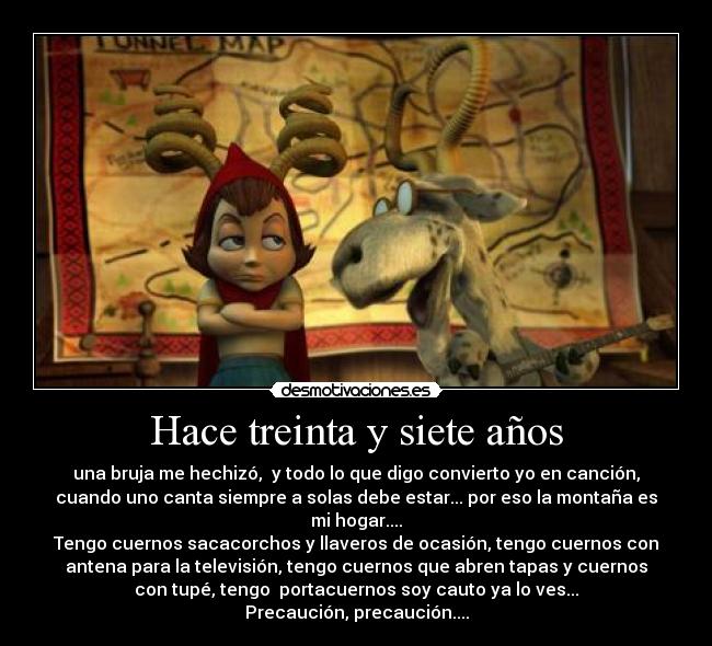 Hace treinta y siete años - una bruja me hechizó,  y todo lo que digo convierto yo en canción,
cuando uno canta siempre a solas debe estar... por eso la montaña es
mi hogar....
Tengo cuernos sacacorchos y llaveros de ocasión, tengo cuernos con
antena para la televisión, tengo cuernos que abren tapas y cuernos
con tupé, tengo  portacuernos soy cauto ya lo ves...
Precaución, precaución....